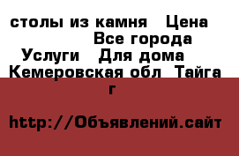 столы из камня › Цена ­ 55 000 - Все города Услуги » Для дома   . Кемеровская обл.,Тайга г.